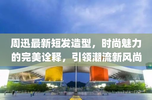 周迅最新短发造型，时尚魅力的完美诠释，引领潮流新风尚