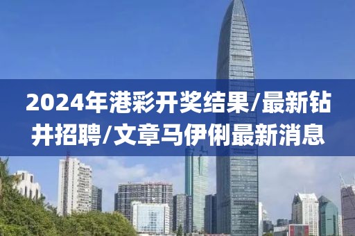 2024年港彩开奖结果/最新钻井招聘/文章马伊俐最新消息