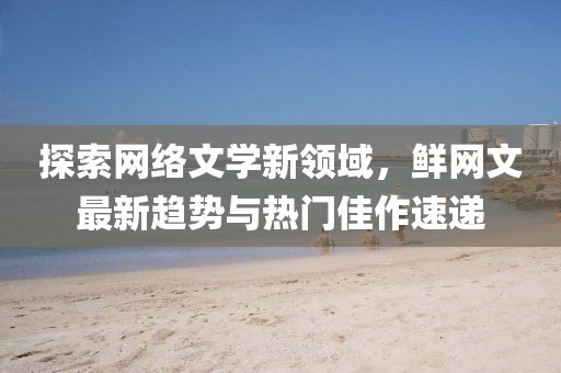 探索网络文学新领域，鲜网文最新趋势与热门佳作速递