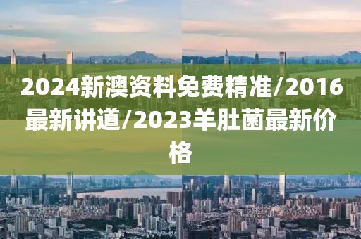 2024新澳资料免费精准/2016最新讲道/2023羊肚菌最新价格