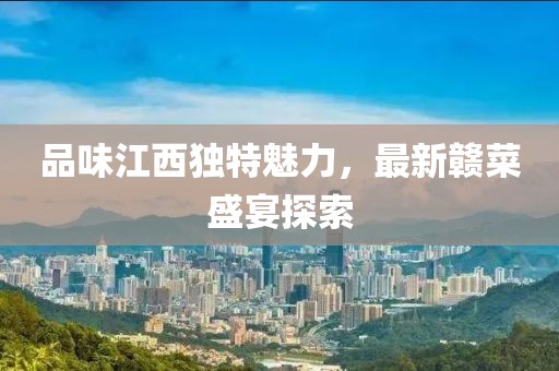 品味江西独特魅力，最新赣菜盛宴探索