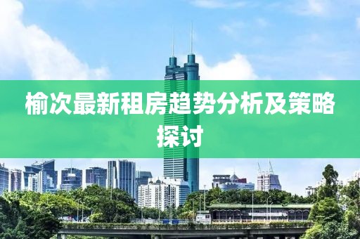 榆次最新租房趋势分析及策略探讨