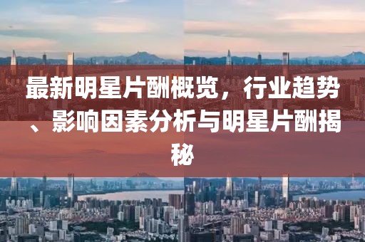 最新明星片酬概览，行业趋势、影响因素分析与明星片酬揭秘