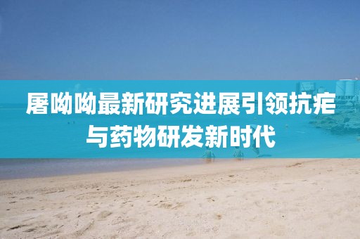 屠呦呦最新研究进展引领抗疟与药物研发新时代