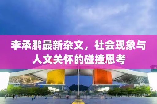 李承鹏最新杂文，社会现象与人文关怀的碰撞思考