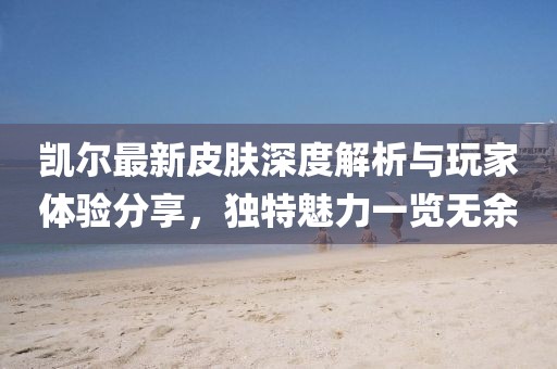 凯尔最新皮肤深度解析与玩家体验分享，独特魅力一览无余