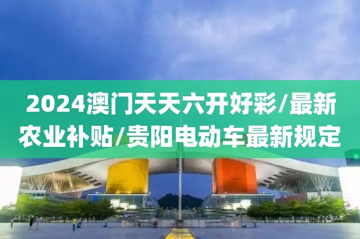 2024澳门天天六开好彩/最新农业补贴/贵阳电动车最新规定