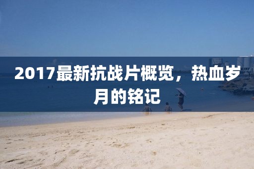 2017最新抗战片概览，热血岁月的铭记