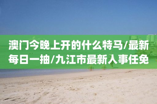 澳门今晚上开的什么特马/最新每日一抽/九江市最新人事任免