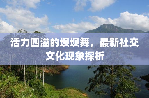 活力四溢的坝坝舞，最新社交文化现象探析