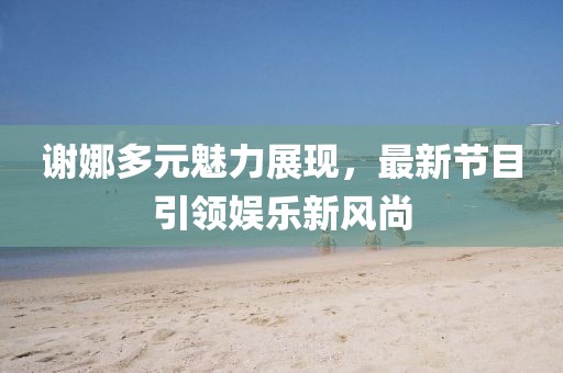 谢娜多元魅力展现，最新节目引领娱乐新风尚