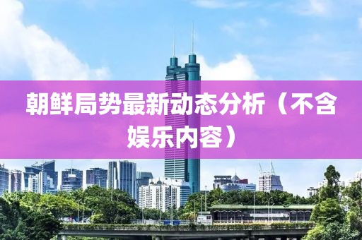 朝鲜局势最新动态分析（不含娱乐内容）