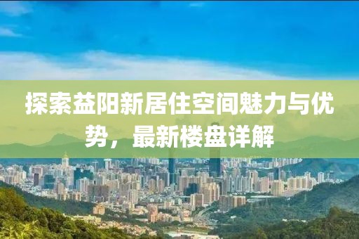 探索益阳新居住空间魅力与优势，最新楼盘详解