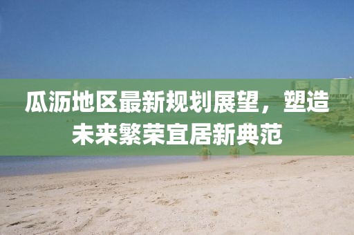 瓜沥地区最新规划展望，塑造未来繁荣宜居新典范