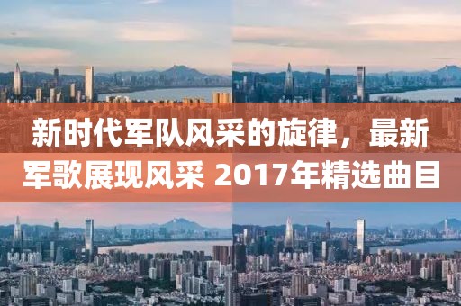 新时代军队风采的旋律，最新军歌展现风采 2017年精选曲目