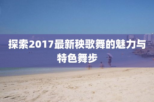 探索2017最新秧歌舞的魅力与特色舞步