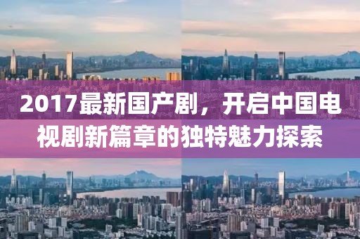 2017最新国产剧，开启中国电视剧新篇章的独特魅力探索