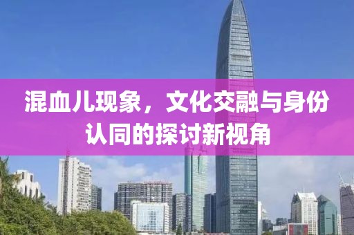 混血儿现象，文化交融与身份认同的探讨新视角