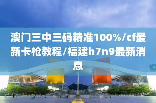 澳门三中三码精准100%/cf最新卡枪教程/福建h7n9最新消息