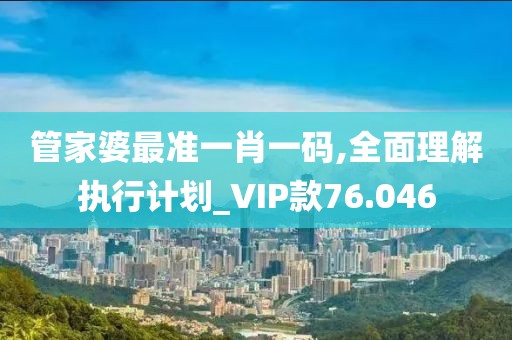 管家婆最准一肖一码,全面理解执行计划_VIP款76.046