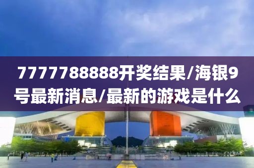 7777788888开奖结果/海银9号最新消息/最新的游戏是什么