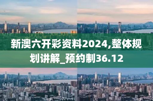 新澳六开彩资料2024,整体规划讲解_预约制36.12