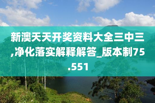 新澳天天开奖资料大全三中三,净化落实解释解答_版本制75.551