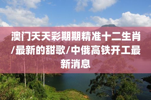 澳门天天彩期期精准十二生肖/最新的甜歌/中俄高铁开工最新消息