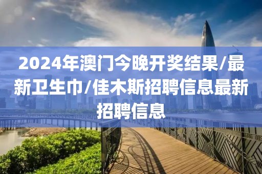 2024年澳门今晚开奖结果/最新卫生巾/佳木斯招聘信息最新招聘信息