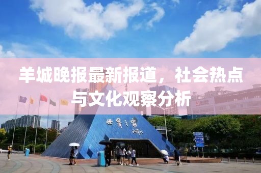 羊城晚报最新报道，社会热点与文化观察分析
