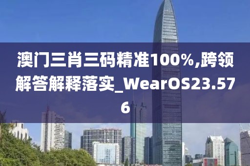 澳门三肖三码精准100%,跨领解答解释落实_WearOS23.576