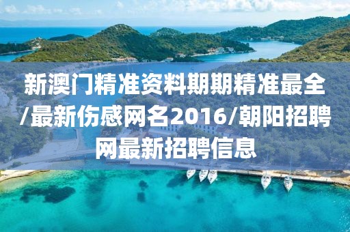 新澳门精准资料期期精准最全/最新伤感网名2016/朝阳招聘网最新招聘信息