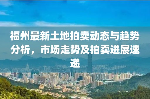 福州最新土地拍卖动态与趋势分析，市场走势及拍卖进展速递