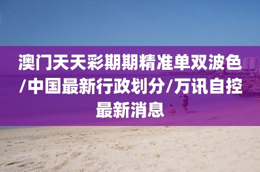 澳门天天彩期期精准单双波色/中国最新行政划分/万讯自控最新消息
