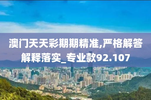 澳门天天彩期期精准,严格解答解释落实_专业款92.107