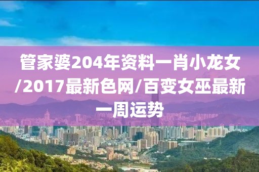 管家婆204年资料一肖小龙女/2017最新色网/百变女巫最新一周运势