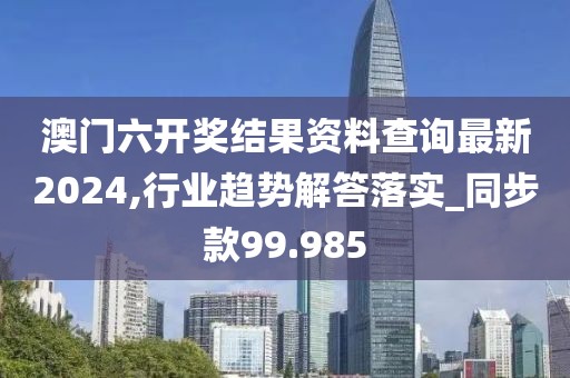 澳门六开奖结果资料查询最新2024,行业趋势解答落实_同步款99.985