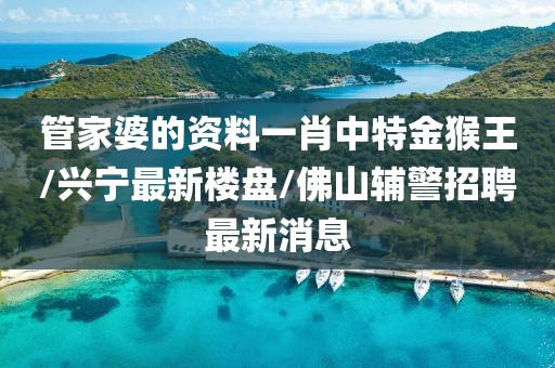 管家婆的资料一肖中特金猴王/兴宁最新楼盘/佛山辅警招聘最新消息