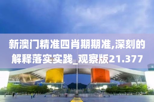 新澳门精准四肖期期准,深刻的解释落实实践_观察版21.377