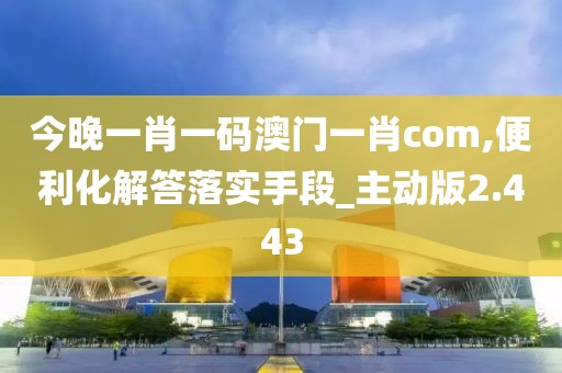 今晚一肖一码澳门一肖com,便利化解答落实手段_主动版2.443